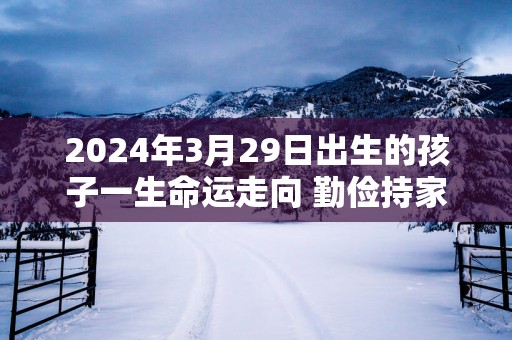 2024年3月29日出生的孩子一生命运走向 勤俭持家勤奋兴旺