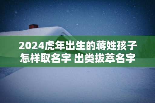 2024虎年出生的蒋姓孩子怎样取名字 出类拔萃名字