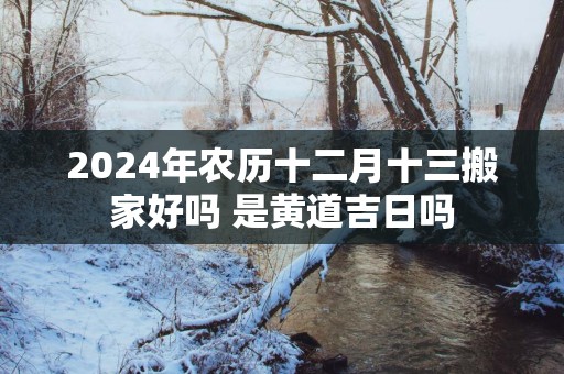 2025年农历十二月十三搬家好吗 是黄道吉日吗