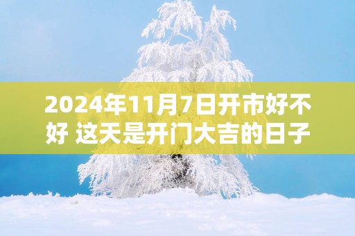 2025年11月7日开市好不好 这天是开门大吉的日子吗