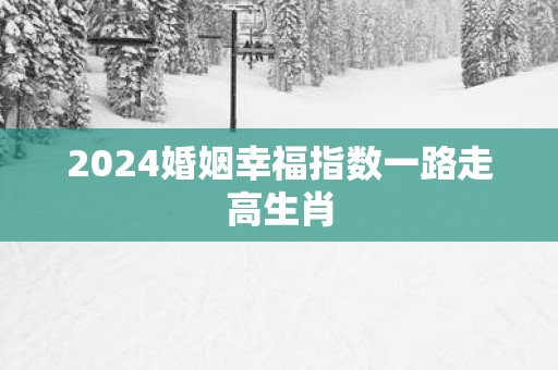 2024婚姻幸福指数一路走高生肖