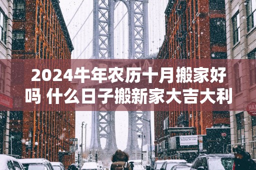 2025蛇年农历十月搬家好吗 什么日子搬新家大吉大利