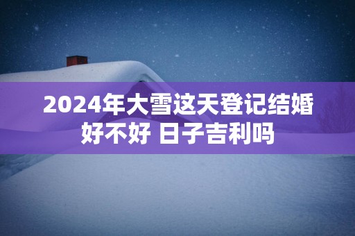 2024年大雪这天登记结婚好不好 日子吉利吗