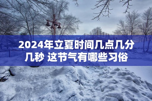 2024年立夏时间几点几分几秒 这节气有哪些习俗