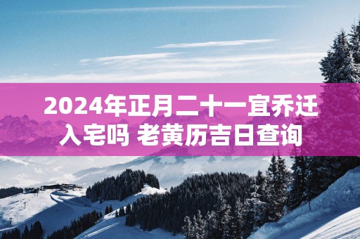 2024年正月二十一宜乔迁入宅吗 老黄历吉日查询