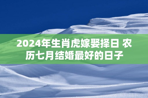 2025年生肖虎嫁娶择日 农历七月结婚最好的日子