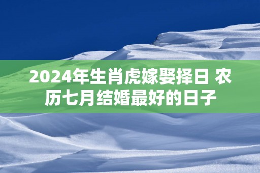 2024年生肖虎嫁娶择日 农历七月结婚最好的日子