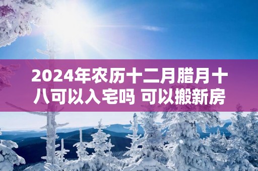 2024年农历十二月腊月十八可以入宅吗 可以搬新房吗