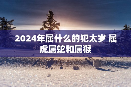 2025年属什么的犯太岁 属虎属蛇和属猴