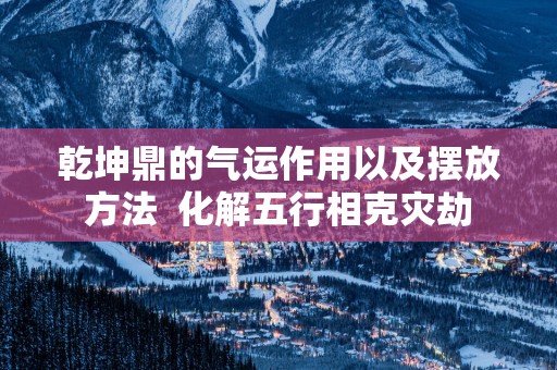 乾坤鼎的气运作用以及摆放方法  化解五行相克灾劫