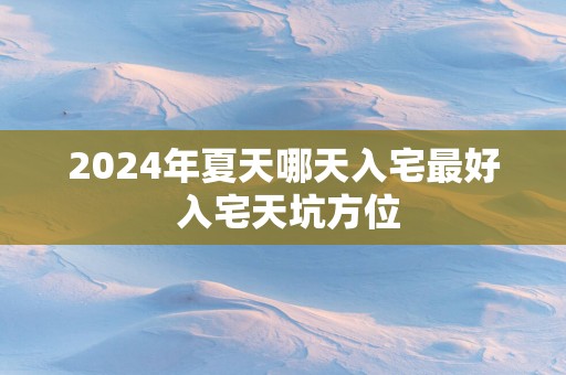 2025年夏天哪天入宅最好 入宅天坑方位