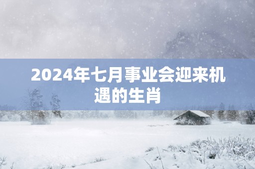 2025年七月事业会迎来机遇的生肖