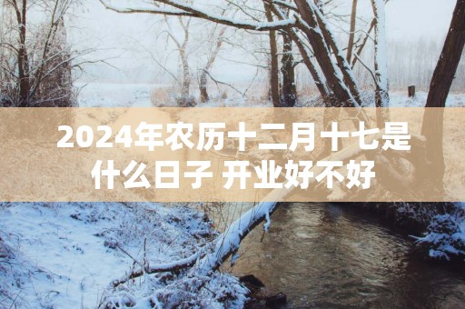 2025年农历十二月十七是什么日子 开业好不好