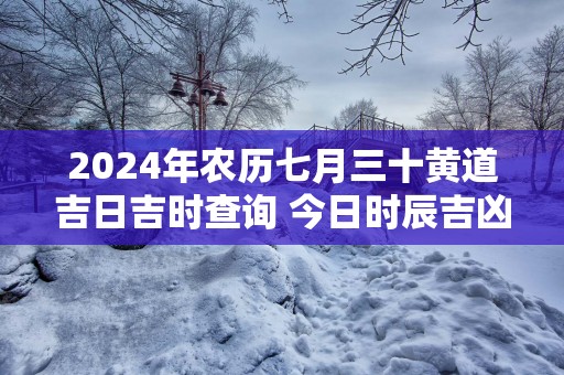 2024年农历七月三十黄道吉日吉时查询 今日时辰吉凶详解