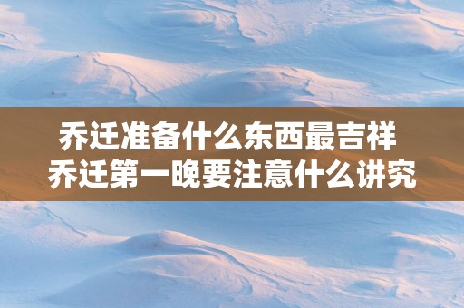 乔迁准备什么东西最吉祥 乔迁第一晚要注意什么讲究