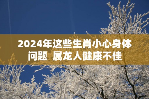 2025年这些生肖小心身体问题  属龙人健康不佳