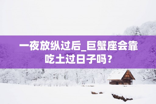 一夜放纵过后_巨蟹座会靠吃土过日子吗？