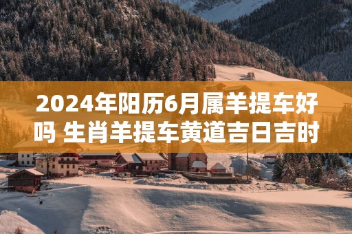 2025年阳历6月属羊提车好吗 生肖羊提车黄道吉日吉时
