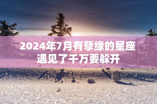 2024年7月有孽缘的星座 遇见了千万要躲开