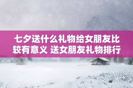 七夕送什么礼物给女朋友比较有意义 送女朋友礼物排行榜