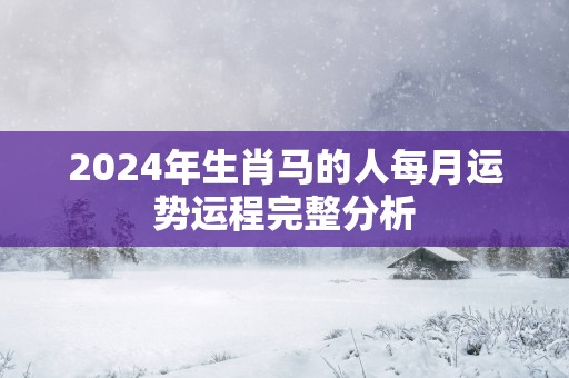 2025年生肖马的人每月运势运程完整分析 2025年生肖马的人每月运势运程完整分析