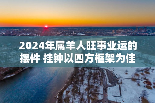 2025年属羊人旺事业运的摆件 挂钟以四方框架为佳