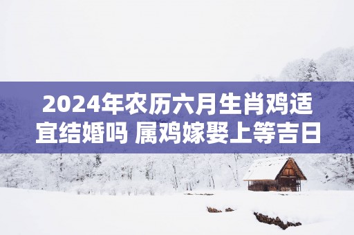 2025年农历六月生肖鸡适宜结婚吗 属鸡嫁娶上等吉日