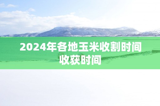 2025年各地玉米收割时间收获时间