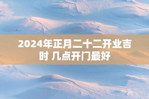 2025年正月二十二开业吉时 几点开门最好