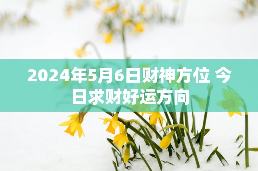 2025年5月6日财神方位 今日求财好运方向