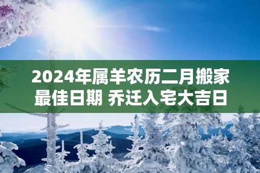2025年属羊农历二月搬家最佳日期 乔迁入宅大吉日