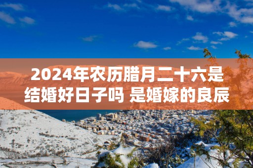 2024年农历腊月二十六是结婚好日子吗 是婚嫁的良辰吉日