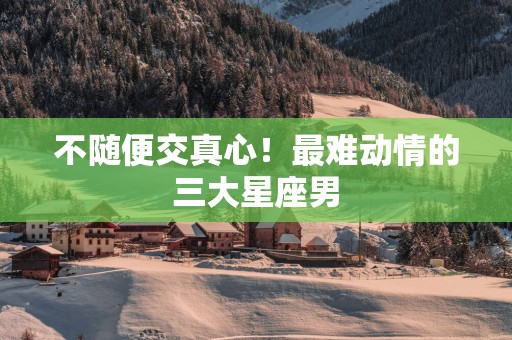 不随便交真心！最难动情的三大星座男