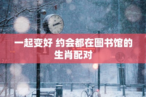一起变好 约会都在图书馆的生肖配对