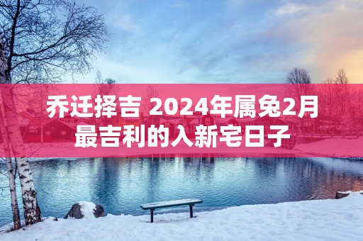 乔迁择吉 2025年属兔2月最吉利的入新宅日子