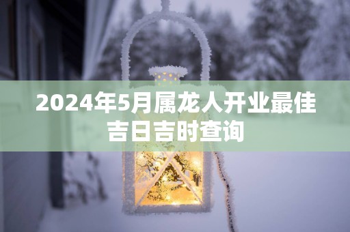 2025年5月属龙人开业最佳吉日吉时查询