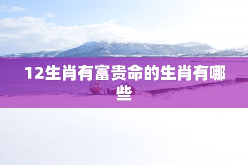 12生肖有富贵命的生肖有哪些