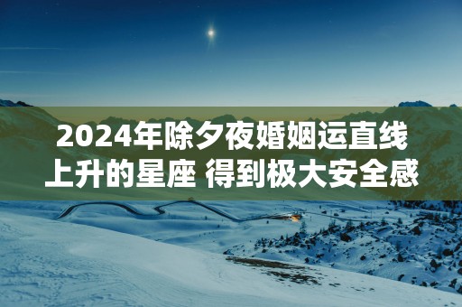 2025年除夕夜婚姻运直线上升的星座 得到极大安全感