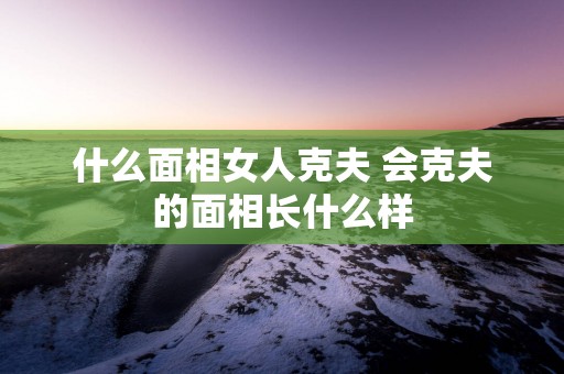 什么面相女人克夫 会克夫的面相长什么样