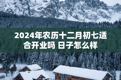 2024年农历十二月初七适合开业吗 日子怎么样