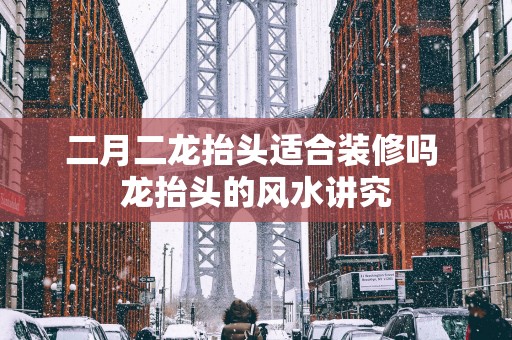 二月二龙抬头适合装修吗 龙抬头的风水讲究