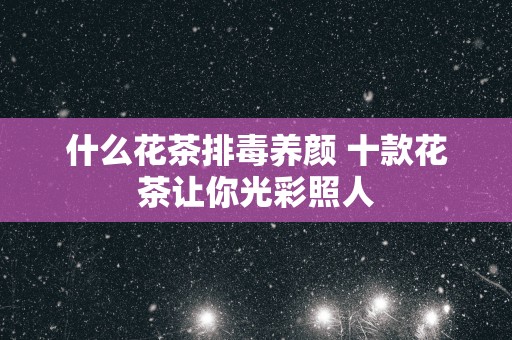 什么花茶排毒养颜 十款花茶让你光彩照人
