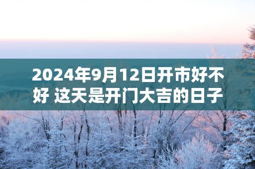2025年9月12日开市好不好 这天是开门大吉的日子吗