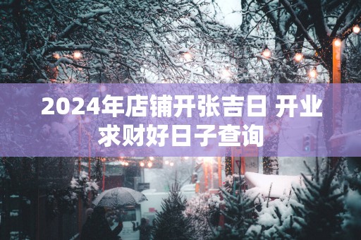 2025年店铺开张吉日 开业求财好日子查询
