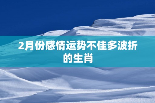 2月份感情运势不佳多波折的生肖