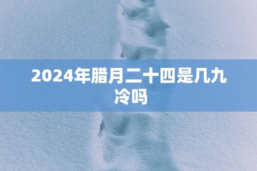 2024年腊月二十四是几九 冷吗