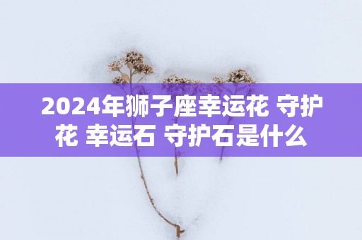 2025年狮子座幸运花 守护花 幸运石 守护石是什么