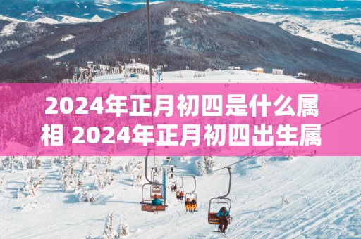 2025年正月初四是什么属相 2025年正月初四出生属什么生肖