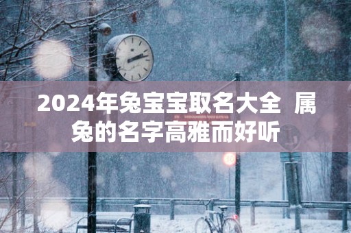 2025年兔宝宝取名大全  属兔的名字高雅而好听