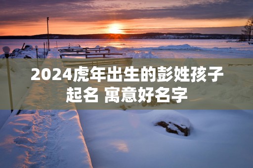 2025蛇年出生的彭姓孩子起名 寓意好名字